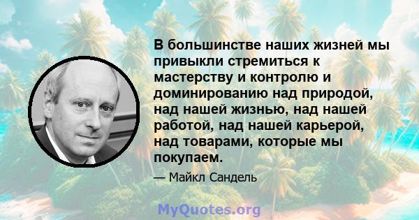 В большинстве наших жизней мы привыкли стремиться к мастерству и контролю и доминированию над природой, над нашей жизнью, над нашей работой, над нашей карьерой, над товарами, которые мы покупаем.