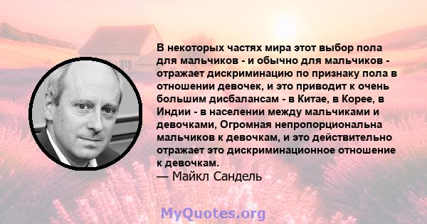 В некоторых частях мира этот выбор пола для мальчиков - и обычно для мальчиков - отражает дискриминацию по признаку пола в отношении девочек, и это приводит к очень большим дисбалансам - в Китае, в Корее, в Индии - в