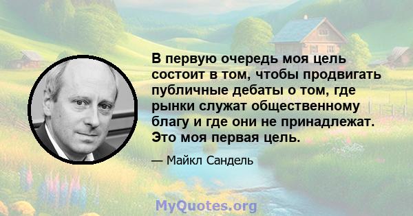 В первую очередь моя цель состоит в том, чтобы продвигать публичные дебаты о том, где рынки служат общественному благу и где они не принадлежат. Это моя первая цель.