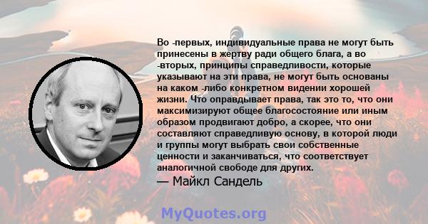 Во -первых, индивидуальные права не могут быть принесены в жертву ради общего блага, а во -вторых, принципы справедливости, которые указывают на эти права, не могут быть основаны на каком -либо конкретном видении