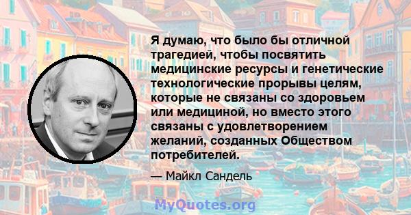 Я думаю, что было бы отличной трагедией, чтобы посвятить медицинские ресурсы и генетические технологические прорывы целям, которые не связаны со здоровьем или медициной, но вместо этого связаны с удовлетворением