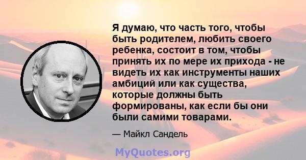 Я думаю, что часть того, чтобы быть родителем, любить своего ребенка, состоит в том, чтобы принять их по мере их прихода - не видеть их как инструменты наших амбиций или как существа, которые должны быть формированы,