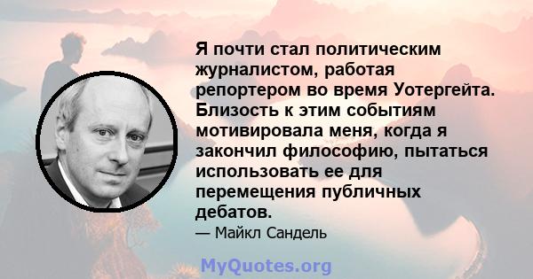 Я почти стал политическим журналистом, работая репортером во время Уотергейта. Близость к этим событиям мотивировала меня, когда я закончил философию, пытаться использовать ее для перемещения публичных дебатов.