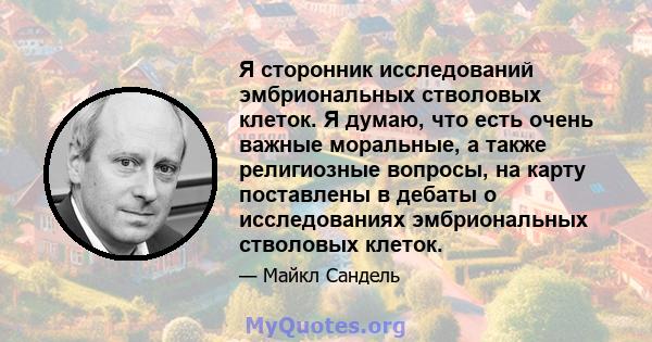 Я сторонник исследований эмбриональных стволовых клеток. Я думаю, что есть очень важные моральные, а также религиозные вопросы, на карту поставлены в дебаты о исследованиях эмбриональных стволовых клеток.