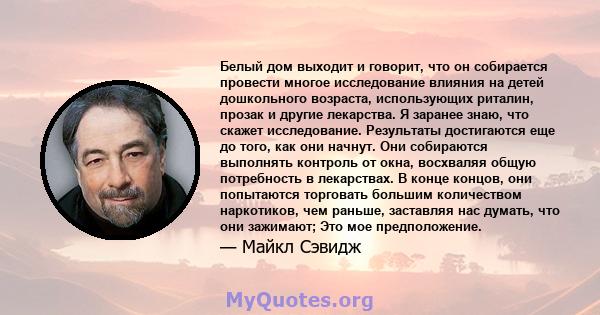 Белый дом выходит и говорит, что он собирается провести многое исследование влияния на детей дошкольного возраста, использующих риталин, прозак и другие лекарства. Я заранее знаю, что скажет исследование. Результаты