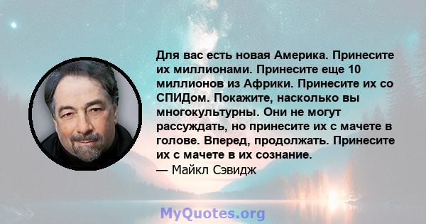 Для вас есть новая Америка. Принесите их миллионами. Принесите еще 10 миллионов из Африки. Принесите их со СПИДом. Покажите, насколько вы многокультурны. Они не могут рассуждать, но принесите их с мачете в голове.