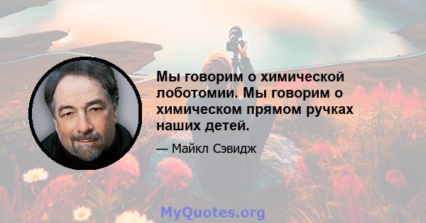 Мы говорим о химической лоботомии. Мы говорим о химическом прямом ручках наших детей.