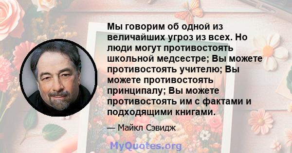 Мы говорим об одной из величайших угроз из всех. Но люди могут противостоять школьной медсестре; Вы можете противостоять учителю; Вы можете противостоять принципалу; Вы можете противостоять им с фактами и подходящими