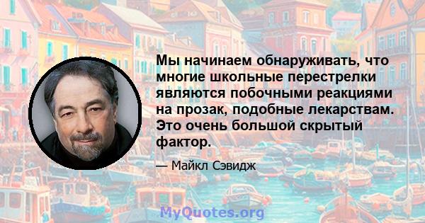 Мы начинаем обнаруживать, что многие школьные перестрелки являются побочными реакциями на прозак, подобные лекарствам. Это очень большой скрытый фактор.