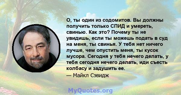 О, ты один из содомитов. Вы должны получить только СПИД и умереть, свинью. Как это? Почему ты не увидишь, если ты можешь подать в суд на меня, ты свинья. У тебя нет ничего лучше, чем опустить меня, ты кусок мусора.