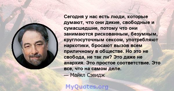 Сегодня у нас есть люди, которые думают, что они дикие, свободные и сумасшедшие, потому что они занимаются рискованным, безумным, круглосуточным сексом, употребляют наркотики, бросают вызов всем приличному в обществе.