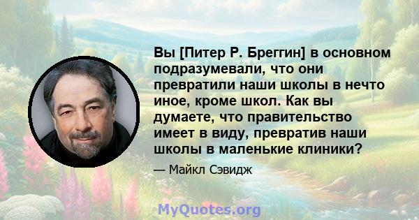 Вы [Питер Р. Бреггин] в основном подразумевали, что они превратили наши школы в нечто иное, кроме школ. Как вы думаете, что правительство имеет в виду, превратив наши школы в маленькие клиники?