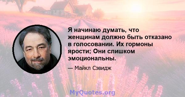 Я начинаю думать, что женщинам должно быть отказано в голосовании. Их гормоны ярости; Они слишком эмоциональны.