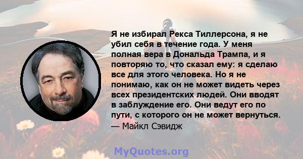 Я не избирал Рекса Тиллерсона, я не убил себя в течение года. У меня полная вера в Дональда Трампа, и я повторяю то, что сказал ему: я сделаю все для этого человека. Но я не понимаю, как он не может видеть через всех