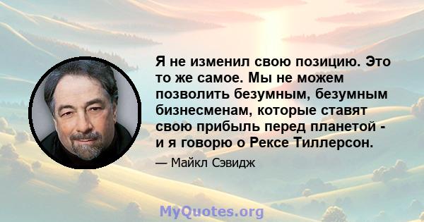 Я не изменил свою позицию. Это то же самое. Мы не можем позволить безумным, безумным бизнесменам, которые ставят свою прибыль перед планетой - и я говорю о Рексе Тиллерсон.