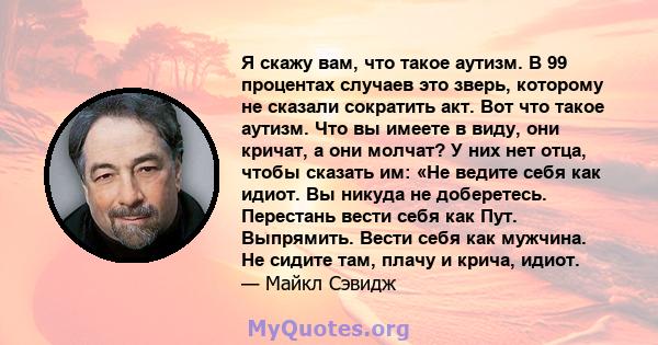 Я скажу вам, что такое аутизм. В 99 процентах случаев это зверь, которому не сказали сократить акт. Вот что такое аутизм. Что вы имеете в виду, они кричат, а они молчат? У них нет отца, чтобы сказать им: «Не ведите себя 