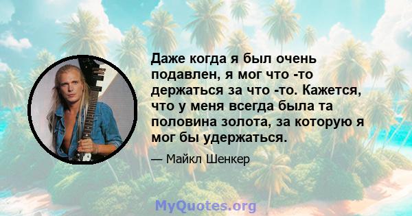 Даже когда я был очень подавлен, я мог что -то держаться за что -то. Кажется, что у меня всегда была та половина золота, за которую я мог бы удержаться.