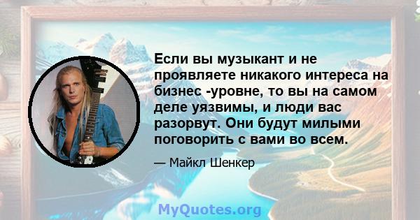 Если вы музыкант и не проявляете никакого интереса на бизнес -уровне, то вы на самом деле уязвимы, и люди вас разорвут. Они будут милыми поговорить с вами во всем.