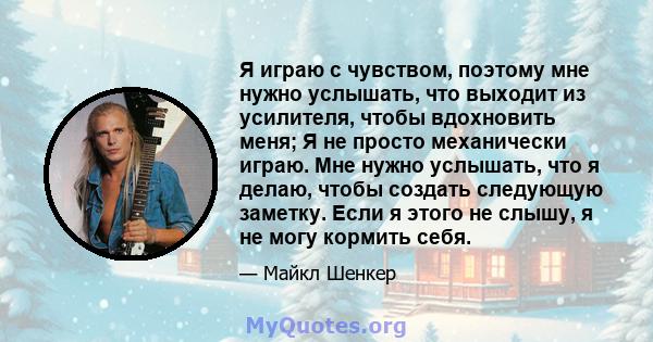 Я играю с чувством, поэтому мне нужно услышать, что выходит из усилителя, чтобы вдохновить меня; Я не просто механически играю. Мне нужно услышать, что я делаю, чтобы создать следующую заметку. Если я этого не слышу, я