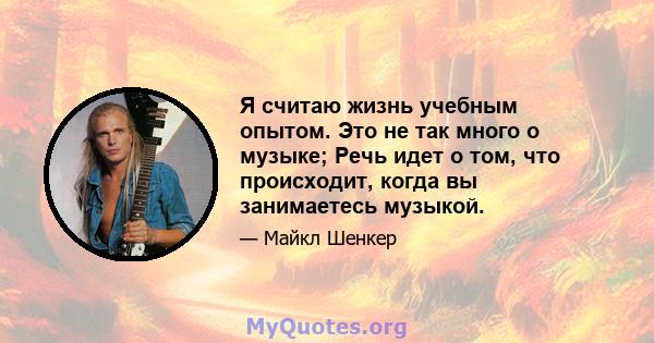 Я считаю жизнь учебным опытом. Это не так много о музыке; Речь идет о том, что происходит, когда вы занимаетесь музыкой.