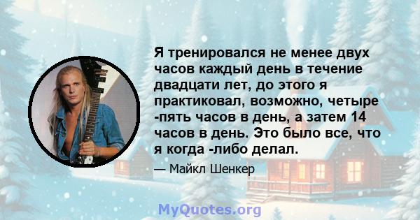 Я тренировался не менее двух часов каждый день в течение двадцати лет, до этого я практиковал, возможно, четыре -пять часов в день, а затем 14 часов в день. Это было все, что я когда -либо делал.