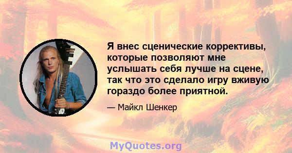 Я внес сценические коррективы, которые позволяют мне услышать себя лучше на сцене, так что это сделало игру вживую гораздо более приятной.