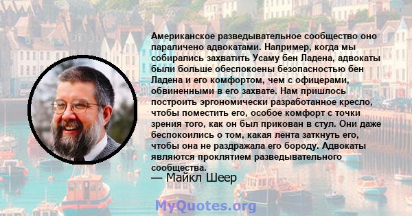 Американское разведывательное сообщество оно параличено адвокатами. Например, когда мы собирались захватить Усаму бен Ладена, адвокаты были больше обеспокоены безопасностью бен Ладена и его комфортом, чем с офицерами,