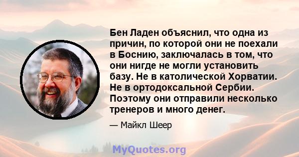 Бен Ладен объяснил, что одна из причин, по которой они не поехали в Боснию, заключалась в том, что они нигде не могли установить базу. Не в католической Хорватии. Не в ортодоксальной Сербии. Поэтому они отправили