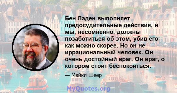 Бен Ладен выполняет предосудительные действия, и мы, несомненно, должны позаботиться об этом, убив его как можно скорее. Но он не иррациональный человек. Он очень достойный враг. Он враг, о котором стоит беспокоиться.