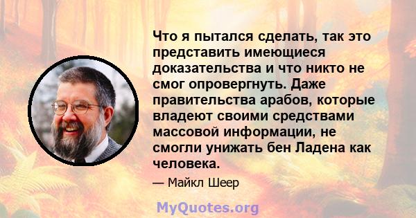 Что я пытался сделать, так это представить имеющиеся доказательства и что никто не смог опровергнуть. Даже правительства арабов, которые владеют своими средствами массовой информации, не смогли унижать бен Ладена как