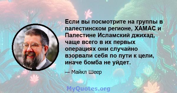 Если вы посмотрите на группы в палестинском регионе, ХАМАС и Палестине Исламский джихад, чаще всего в их первых операциях они случайно взорвали себя по пути к цели, иначе бомба не уйдет.