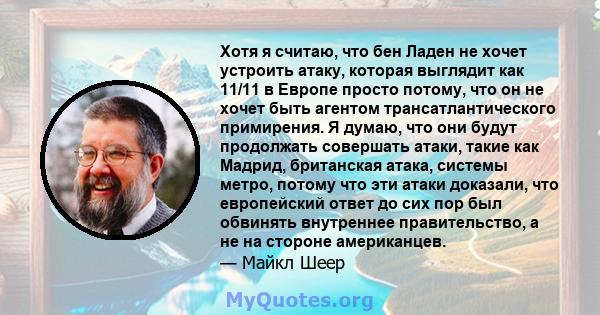 Хотя я считаю, что бен Ладен не хочет устроить атаку, которая выглядит как 11/11 в Европе просто потому, что он не хочет быть агентом трансатлантического примирения. Я думаю, что они будут продолжать совершать атаки,