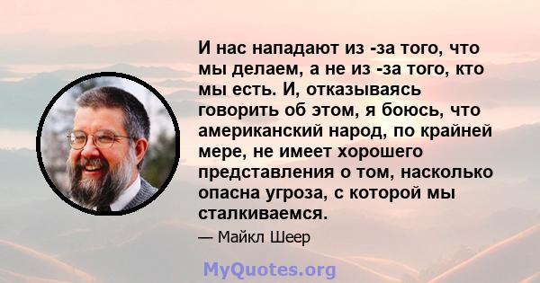 И нас нападают из -за того, что мы делаем, а не из -за того, кто мы есть. И, отказываясь говорить об этом, я боюсь, что американский народ, по крайней мере, не имеет хорошего представления о том, насколько опасна