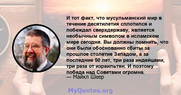 И тот факт, что мусульманский мир в течение десятилетия сплотился и побеждал сверхдержаву, является необычным символом в исламском мире сегодня. Вы должны помнить, что они были обоснованно сбиты за прошлое столетие