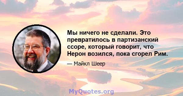 Мы ничего не сделали. Это превратилось в партизанский ссоре, который говорит, что Нерон возился, пока сгорел Рим.