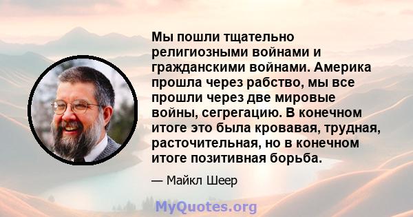 Мы пошли тщательно религиозными войнами и гражданскими войнами. Америка прошла через рабство, мы все прошли через две мировые войны, сегрегацию. В конечном итоге это была кровавая, трудная, расточительная, но в конечном 