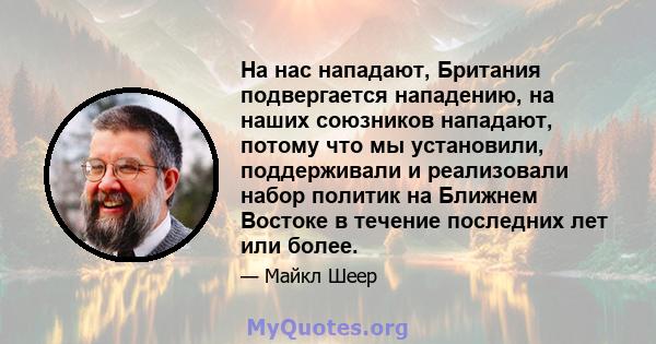 На нас нападают, Британия подвергается нападению, на наших союзников нападают, потому что мы установили, поддерживали и реализовали набор политик на Ближнем Востоке в течение последних лет или более.