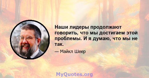 Наши лидеры продолжают говорить, что мы достигаем этой проблемы. И я думаю, что мы не так.