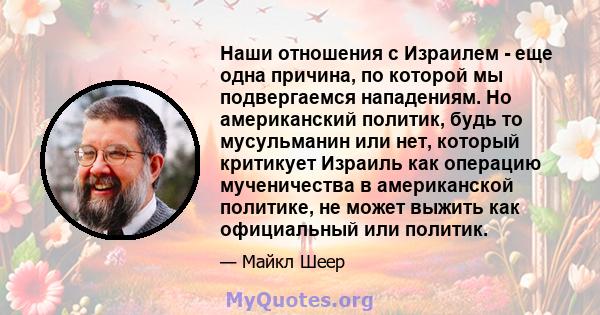 Наши отношения с Израилем - еще одна причина, по которой мы подвергаемся нападениям. Но американский политик, будь то мусульманин или нет, который критикует Израиль как операцию мученичества в американской политике, не