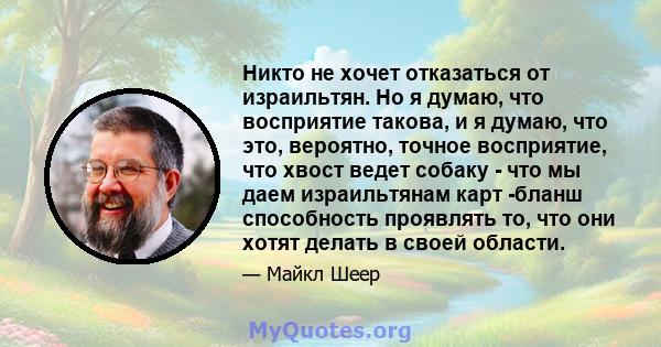 Никто не хочет отказаться от израильтян. Но я думаю, что восприятие такова, и я думаю, что это, вероятно, точное восприятие, что хвост ведет собаку - что мы даем израильтянам карт -бланш способность проявлять то, что