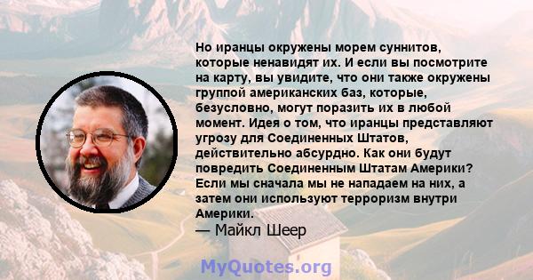 Но иранцы окружены морем суннитов, которые ненавидят их. И если вы посмотрите на карту, вы увидите, что они также окружены группой американских баз, которые, безусловно, могут поразить их в любой момент. Идея о том, что 