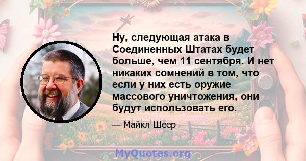 Ну, следующая атака в Соединенных Штатах будет больше, чем 11 сентября. И нет никаких сомнений в том, что если у них есть оружие массового уничтожения, они будут использовать его.