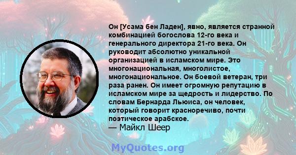 Он [Усама бен Ладен], явно, является странной комбинацией богослова 12-го века и генерального директора 21-го века. Он руководит абсолютно уникальной организацией в исламском мире. Это многонациональная, многолистое,