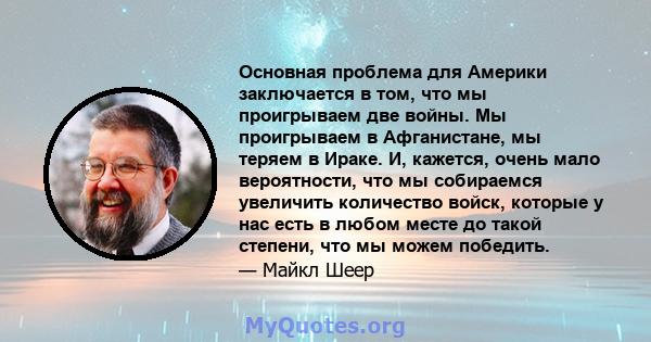 Основная проблема для Америки заключается в том, что мы проигрываем две войны. Мы проигрываем в Афганистане, мы теряем в Ираке. И, кажется, очень мало вероятности, что мы собираемся увеличить количество войск, которые у 