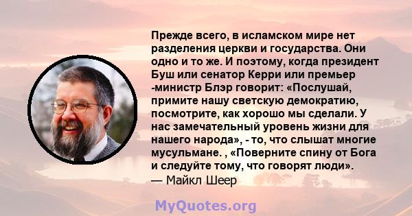 Прежде всего, в исламском мире нет разделения церкви и государства. Они одно и то же. И поэтому, когда президент Буш или сенатор Керри или премьер -министр Блэр говорит: «Послушай, примите нашу светскую демократию,