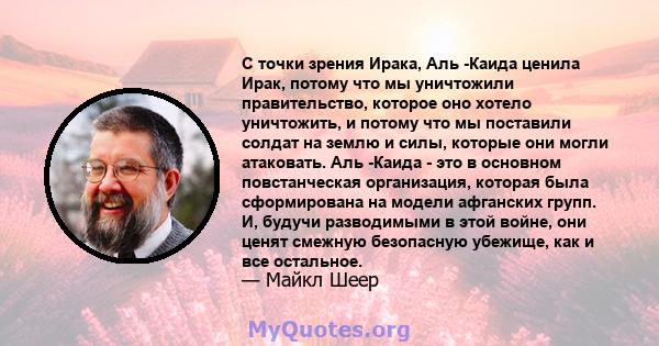 С точки зрения Ирака, Аль -Каида ценила Ирак, потому что мы уничтожили правительство, которое оно хотело уничтожить, и потому что мы поставили солдат на землю и силы, которые они могли атаковать. Аль -Каида - это в