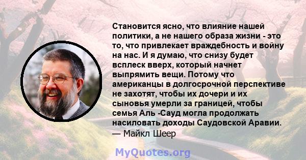 Становится ясно, что влияние нашей политики, а не нашего образа жизни - это то, что привлекает враждебность и войну на нас. И я думаю, что снизу будет всплеск вверх, который начнет выпрямить вещи. Потому что американцы