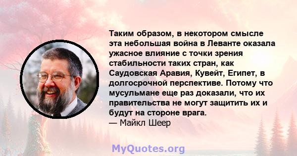 Таким образом, в некотором смысле эта небольшая война в Леванте оказала ужасное влияние с точки зрения стабильности таких стран, как Саудовская Аравия, Кувейт, Египет, в долгосрочной перспективе. Потому что мусульмане