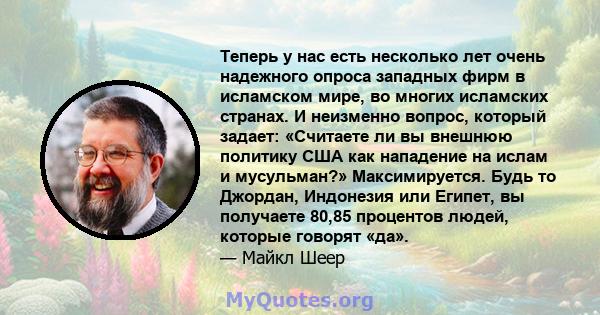 Теперь у нас есть несколько лет очень надежного опроса западных фирм в исламском мире, во многих исламских странах. И неизменно вопрос, который задает: «Считаете ли вы внешнюю политику США как нападение на ислам и