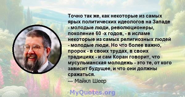 Точно так же, как некоторые из самых ярых политических идеологов на Западе - молодые люди, революционеры, поколение 60 -х годов, - в исламе некоторые из самых религиозных людей - молодые люди. Но что более важно, пророк 